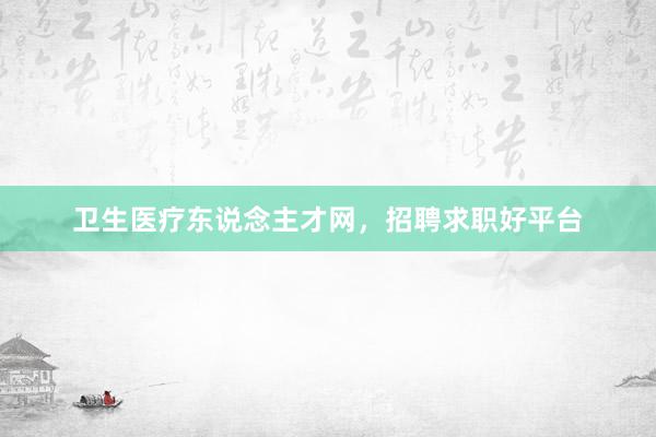 卫生医疗东说念主才网，招聘求职好平台